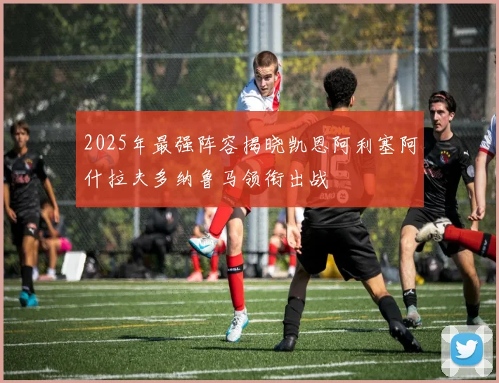 2025年最强阵容揭晓凯恩阿利塞阿什拉夫多纳鲁马领衔出战