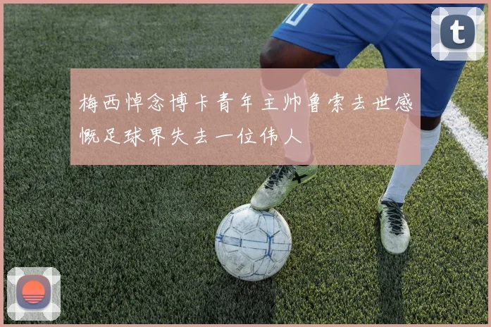 梅西悼念博卡青年主帅鲁索去世感慨足球界失去一位伟人