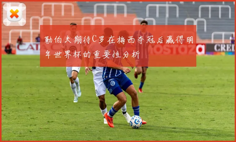 勒伯夫期待C罗在梅西夺冠后赢得明年世界杯的重要性分析