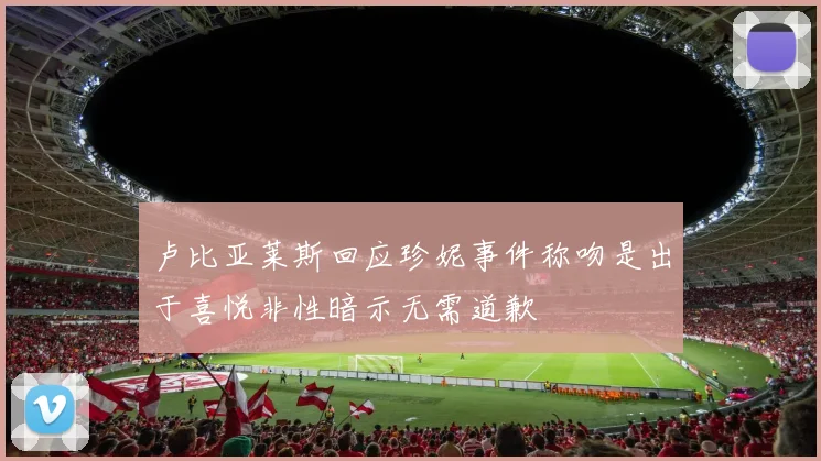 卢比亚莱斯回应珍妮事件称吻是出于喜悦非性暗示无需道歉