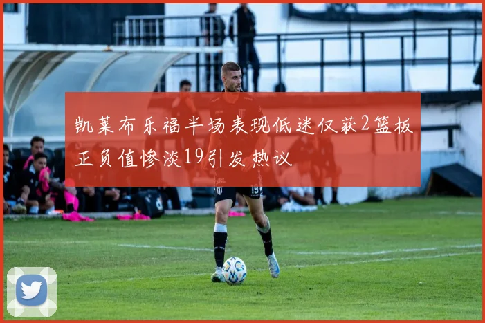 凯莱布乐福半场表现低迷仅获2篮板正负值惨淡19引发热议