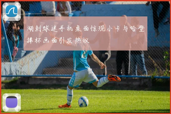 湖刺球迷手机桌面惊现小卡与哈登捧杯画面引发热议