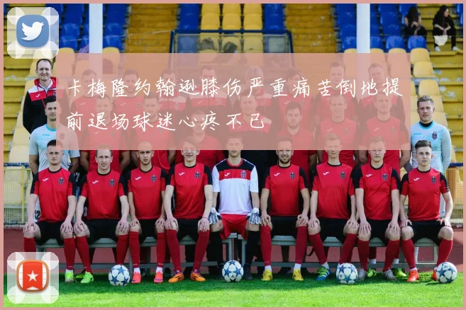 卡梅隆约翰逊膝伤严重痛苦倒地提前退场球迷心疼不已