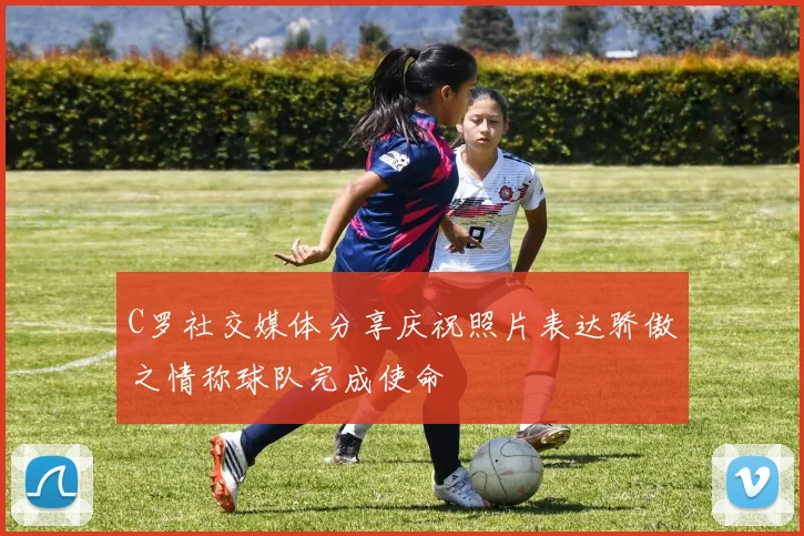 C罗社交媒体分享庆祝照片表达骄傲之情称球队完成使命