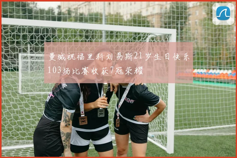 曼城祝福里科刘易斯21岁生日快乐103场比赛收获7冠荣耀