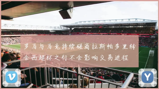罗马与马竞持续磋商拉斯帕多里转会西超杯之行不会影响交易进程