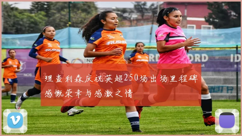 理查利森庆祝英超250场出场里程碑感慨荣幸与感激之情