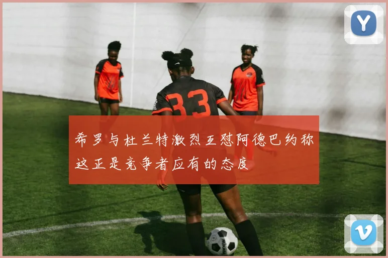 希罗与杜兰特激烈互怼阿德巴约称这正是竞争者应有的态度