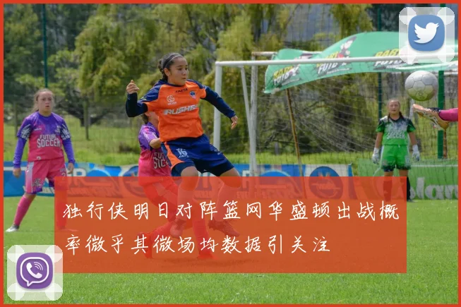独行侠明日对阵篮网华盛顿出战概率微乎其微场均数据引关注