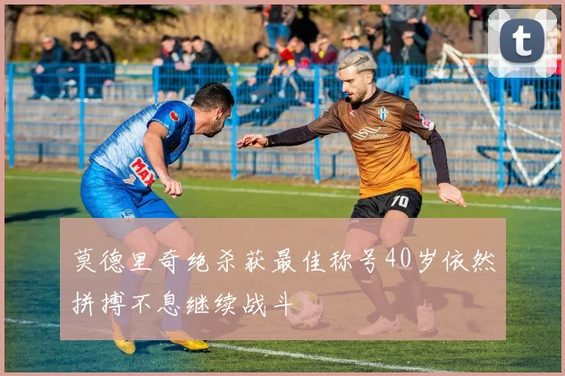 莫德里奇绝杀获最佳称号40岁依然拼搏不息继续战斗