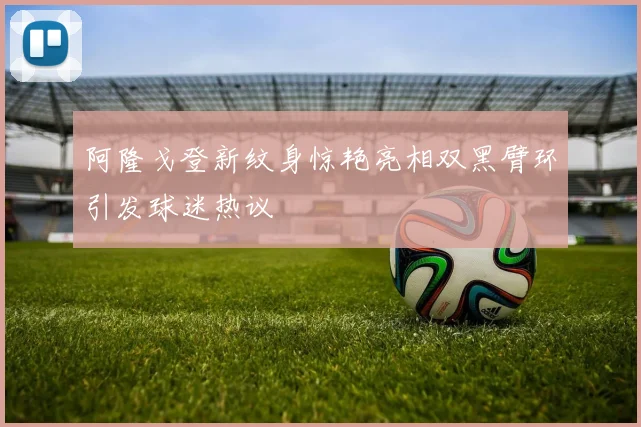 阿隆戈登新纹身惊艳亮相双黑臂环引发球迷热议