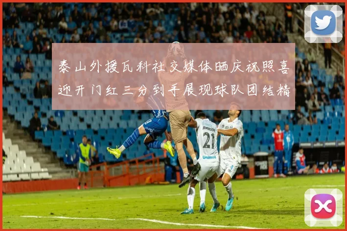 泰山外援瓦科社交媒体晒庆祝照喜迎开门红三分到手展现球队团结精神
