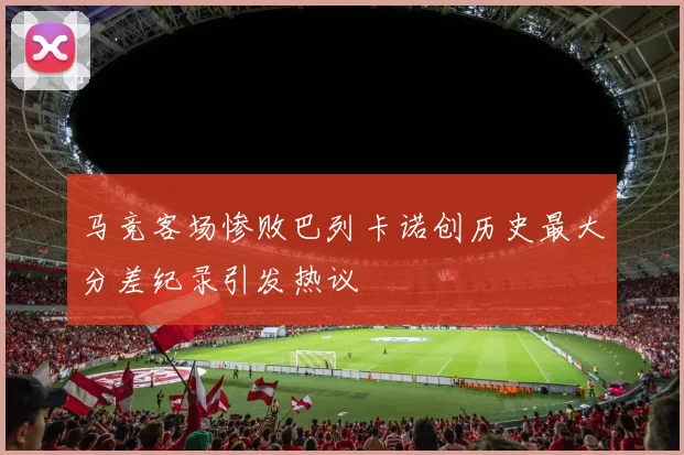 马竞客场惨败巴列卡诺创历史最大分差纪录引发热议