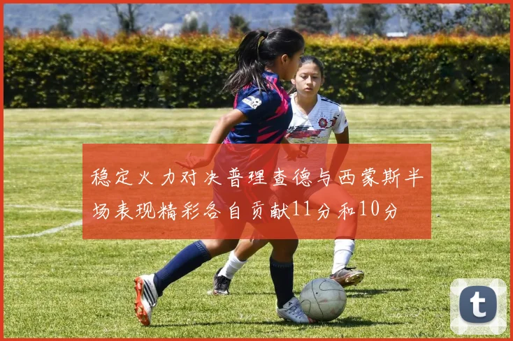 稳定火力对决普理查德与西蒙斯半场表现精彩各自贡献11分和10分