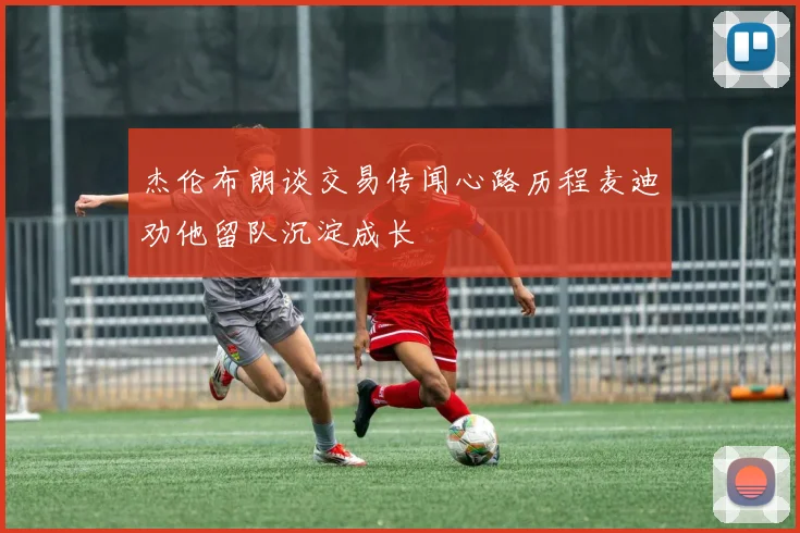 杰伦布朗谈交易传闻心路历程麦迪劝他留队沉淀成长