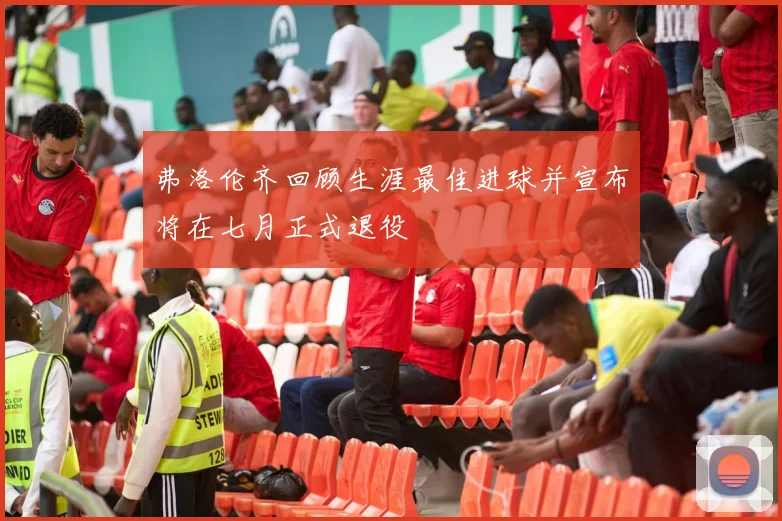 弗洛伦齐回顾生涯最佳进球并宣布将在七月正式退役
