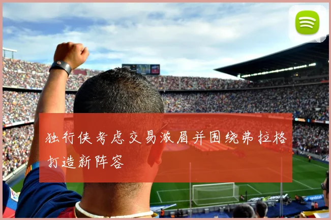 独行侠考虑交易浓眉并围绕弗拉格打造新阵容