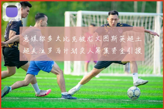 意媒称多夫比克被尤文图斯英超土超关注罗马计划卖人筹集资金引援