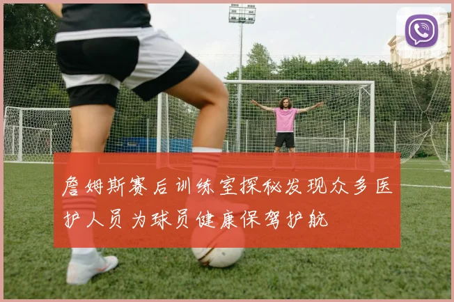 詹姆斯赛后训练室探秘发现众多医护人员为球员健康保驾护航