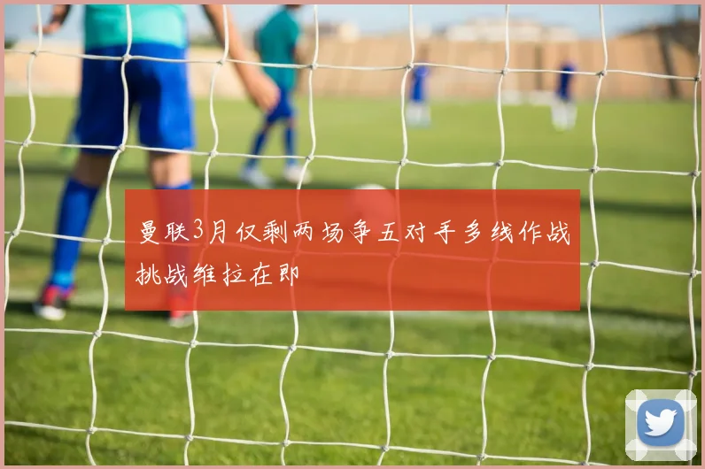 曼联3月仅剩两场争五对手多线作战挑战维拉在即