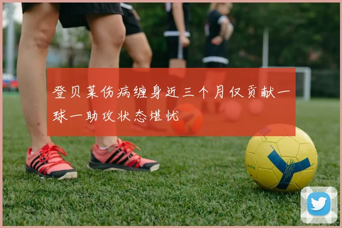 登贝莱伤病缠身近三个月仅贡献一球一助攻状态堪忧