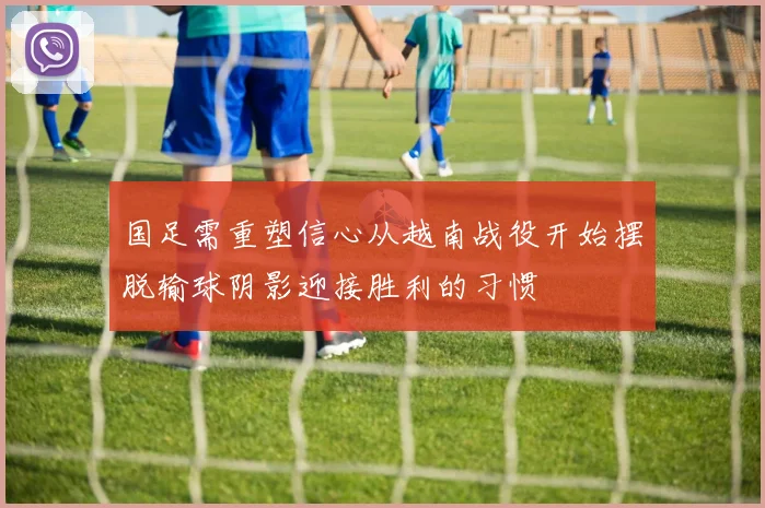 国足需重塑信心从越南战役开始摆脱输球阴影迎接胜利的习惯