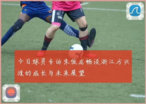 今日球员专访朱俊龙畅谈浙江方兴渡的成长与未来展望