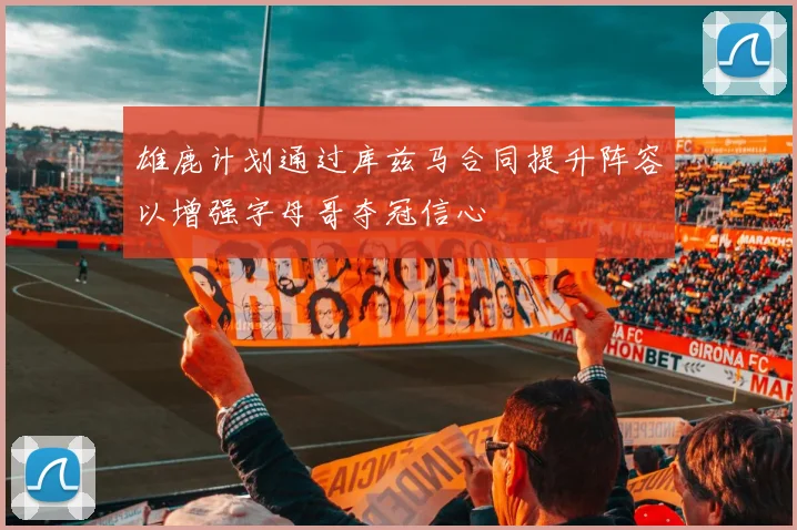雄鹿计划通过库兹马合同提升阵容以增强字母哥夺冠信心