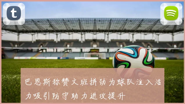 巴恩斯称赞文班拼劲为球队注入活力吸引防守助力进攻提升