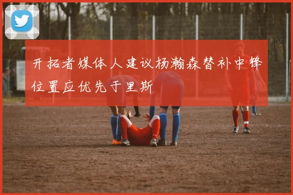 开拓者媒体人建议杨瀚森替补中锋位置应优先于里斯