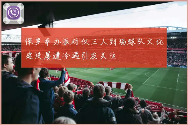 保罗举办派对仅三人到场球队文化建设屡遭冷遇引发关注