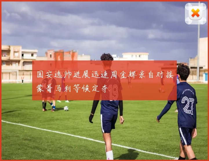 国安选帅进展迅速周金辉亲自对接蒙哥马利等候定夺